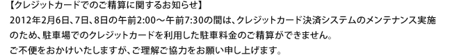 【クレジットカードでのご精算に関するお知らせ】2012年2月6日、7日、8日の午前2:00~午前7:30の間は、クレジットカード決済システムのメンテナンス実施のため、駐車場でのクレジットカードを利用した駐車料金のご精算ができません。ご不便をおかけいたしますが、ご理解ご協力をお願い申し上げます。