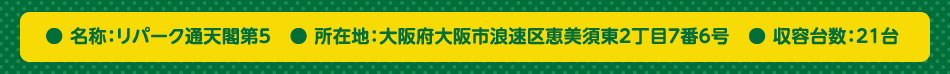 ● 名称：リパーク通天閣第5　● 所在地：大阪府大阪市浪速区恵美須東2丁目7番6号　● 収容台数：21台