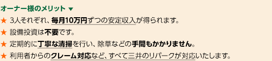 オーナー様のメリット 　★ 3人それぞれ、毎月10万円ずつの安定収入が得られます。★ 設備投資は不要です。★ 定期的に丁寧な清掃を行い、除草などの手間もかかりません。★ 利用者からのクレーム対応など、すべて三井のリパークが対応いたします。