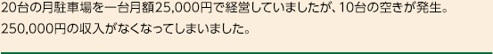 20台の月駐車場を一台月額25,000円で経営していましたが、10台の空きが発生。250,000円の収入がなくなってしまいました。