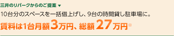 三井のリパークからのご提案 ▼　10台分のスペースを一括借上げし、9台の時間貸し駐車場に。賃料は1台月額3万円、総額２７万円※