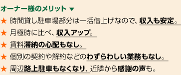 オーナー様のメリット 　★ 時間貸し駐車場部分は一括借上げなので、収入も安定。★ 月極時に比べ、収入アップ。★ 賃料滞納の心配もなし。★ 個別の契約や解約などのわずらわしい業務もなし。★ 周辺路上駐車もなくなり、近隣から感謝の声も。