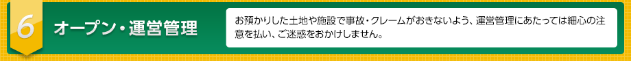 ６　オープン・運営管理　お預かりした土地や施設で事故・クレームがおきないよう、運営管理にあたっては細心の注意を払い、ご迷惑をおかけしません。