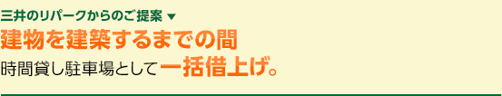 三井のリパークからのご提案 ▼　建物を建築するまでの間時間貸し駐車場として一括借上げ。