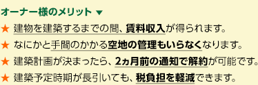 オーナー様のメリット 　★ 建物を建築するまでの間、賃料収入が得られます。★ なにかと手間のかかる空地の管理もいらなくなります。★ 建築計画が決まったら、2ヵ月前の通知で解約が可能です。★ 建築予定時期が長引いても、税負担を軽減できます。