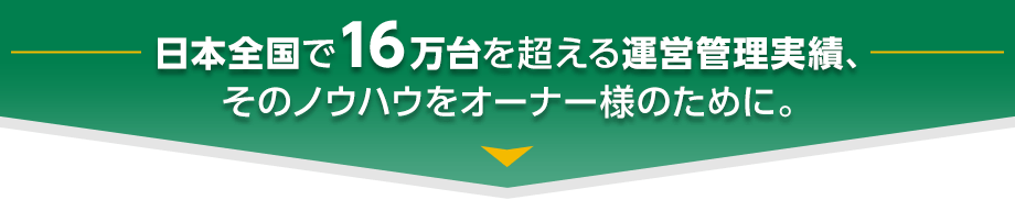 日本全国で13万台を超える運営管理実績、そのノウハウをオーナー様のために。