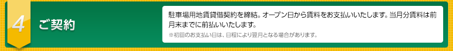 ４　ご契約　駐車場用地賃貸借契約を締結。オープン日から賃料をお支払いいたします。当月分賃料は前月末までに前払いいたします。※初回のお支払い日は、日程により翌月となる場合があります。