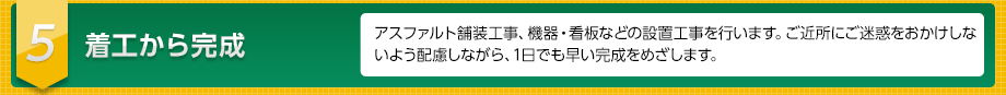 ５　着工から完成　アスファルト舗装工事、機器・看板などの設置工事を行います。ご近所にご迷惑をおかけしないよう配慮しながら、1日でも早い完成をめざします。