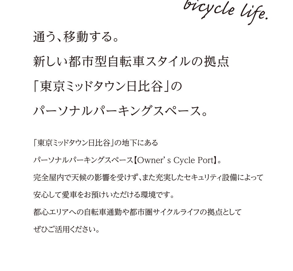 通う、移動する。新しい都市型自転車スタイルの拠点「東京ミッドタウン日比谷」のパーソナルパーキングスペース。<br>「東京ミッドタウン日比谷」の地下にあるパーソナルパーキングスペース【Owner’s Cycle Port】。完全屋内で天候の影響を受けず、また充実したセキュリティ設備によって安心して愛車をお預けいただける環境です。都心エリアへの自転車通勤や都市圏サイクルライフの拠点としてぜひご活用ください。