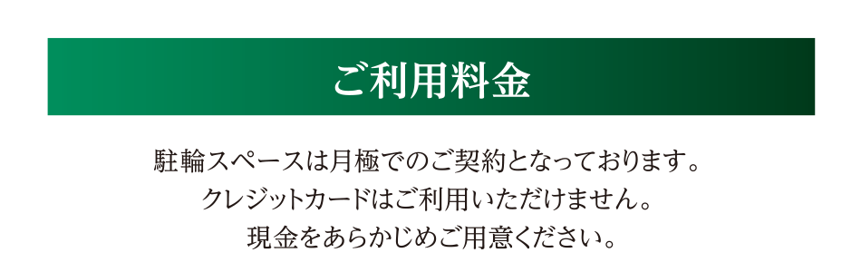 ご利用料金　駐輪スペースは月極でのご契約となっております。クレジットカードはご利用いただけません。現金をあらかじめご用意ください。