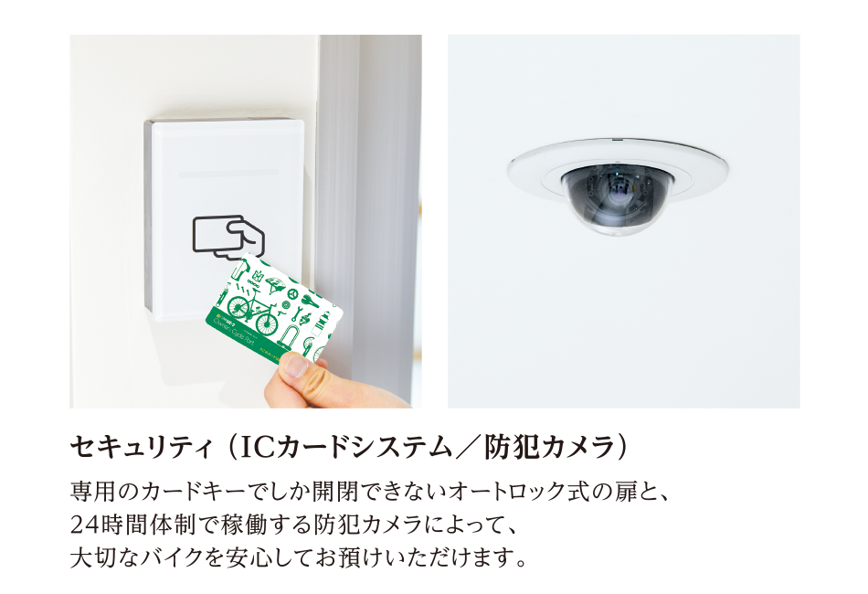 セキュリティ （ICカードシステム／防犯カメラ）　専用のカードキーでしか開閉できないオートロック式の扉と、24時間体制で稼働する防犯カメラによって、大切なバイクを安心してお預けいただけます。