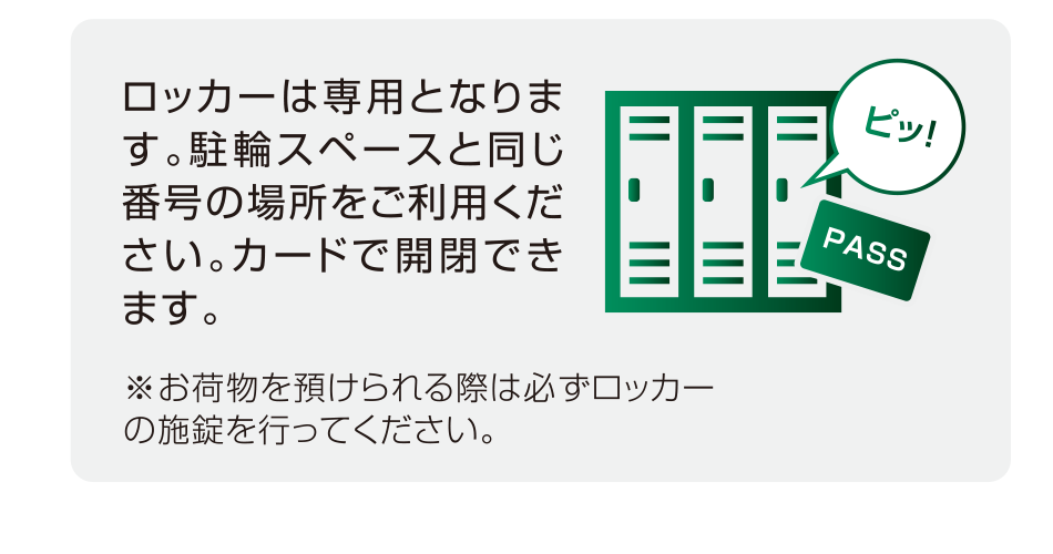 ロッカーは専用となります。駐輪スペースと同じ番号の場所をご利用ください。カードで開閉できます。※お荷物を預けられる際は必ずロッカーの施錠を行ってください。
