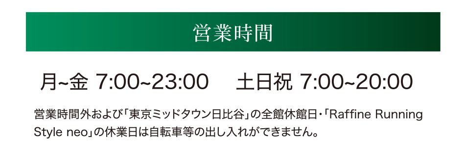 営業時間　月~金 7:00~23:00 　土日祝 7:00~20:00 営業時間外および「東京ミッドタウン日比谷」の全館休館日・「Raffine Running Style neo」の休業日は自転車等の出し入れができません。