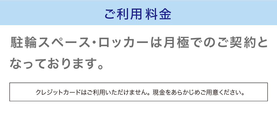 ご利用料金　駐輪スペースは月極でのご契約となっております。クレジットカードはご利用いただけません。現金をあらかじめご用意ください。