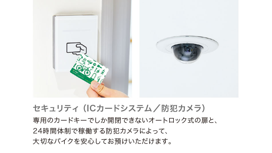 セキュリティ （ICカードシステム／防犯カメラ）　専用のカードキーでしか開閉できないオートロック式の扉と、24時間体制で稼働する防犯カメラによって、大切なバイクを安心してお預けいただけます。