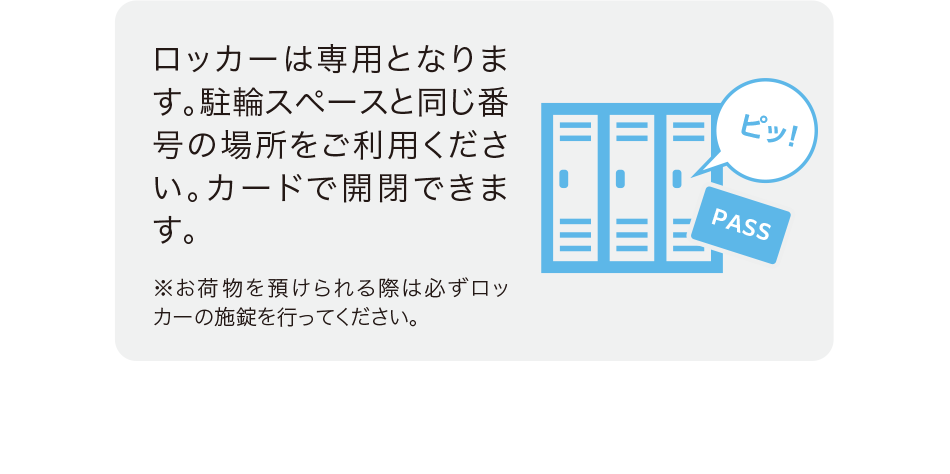 ロッカーは専用となります。駐輪スペースと同じ番号の場所をご利用ください。カードで開閉できます。※お荷物を預けられる際は必ずロッカーの施錠を行ってください。