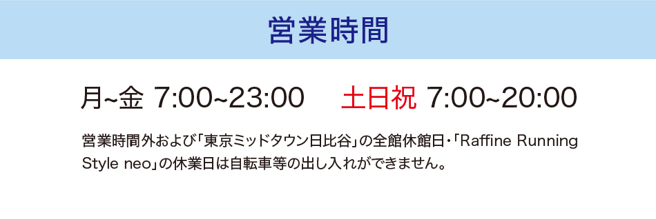 営業時間　月~金 7:00~23:00 　土日祝 7:00~20:00 営業時間外および「東京ミッドタウン日比谷」の全館休館日・「Raffine Running Style neo」の休業日は自転車等の出し入れができません。