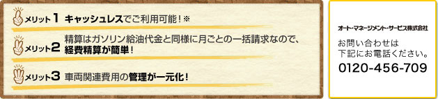 1.キャッシュレスでご利用可能！ 2.精算はガソリン給油代金と同様に月ごとの一括請求なので、経費精算が簡単！ 3.車両関連費用の管理が一元化！　オート・マネージメント・サービス　お問い合わせは下記にお電話ください。　0120-456-709