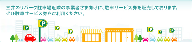 三井のリパーク駐車場近隣の事業者さま向けに、駐車サービス券を販売しております。ぜひ駐車サービス券をご利用ください。